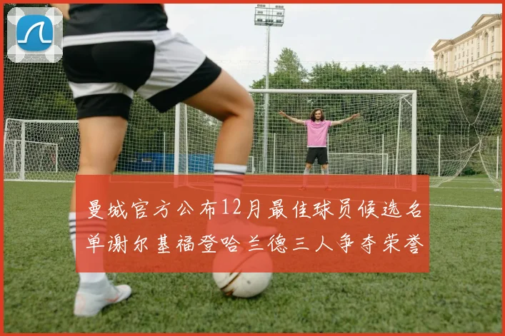 曼城官方公布12月最佳球员候选名单谢尔基福登哈兰德三人争夺荣誉