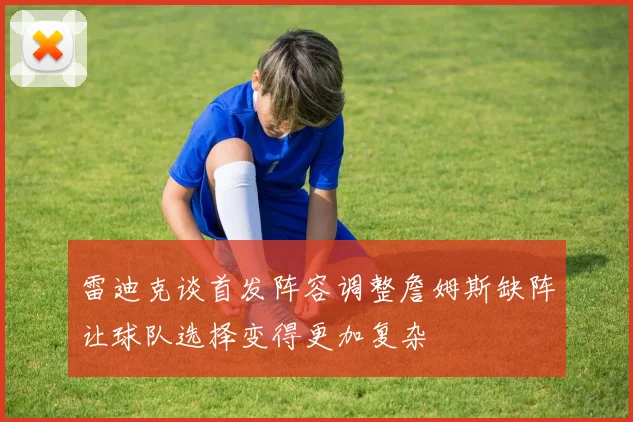 雷迪克谈首发阵容调整詹姆斯缺阵让球队选择变得更加复杂