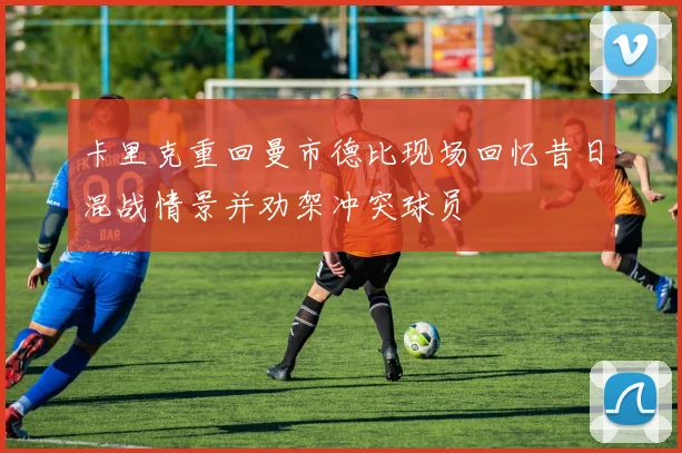 卡里克重回曼市德比现场回忆昔日混战情景并劝架冲突球员