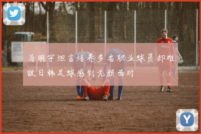 马明宇坦言培养多名职业球员却难敌日韩足球感到无颜面对