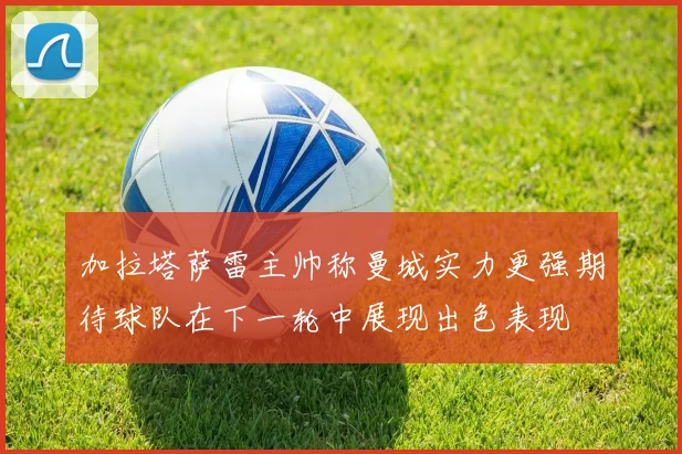 加拉塔萨雷主帅称曼城实力更强期待球队在下一轮中展现出色表现