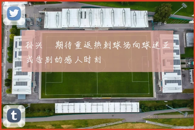 孙兴慜期待重返热刺球场向球迷正式告别的感人时刻