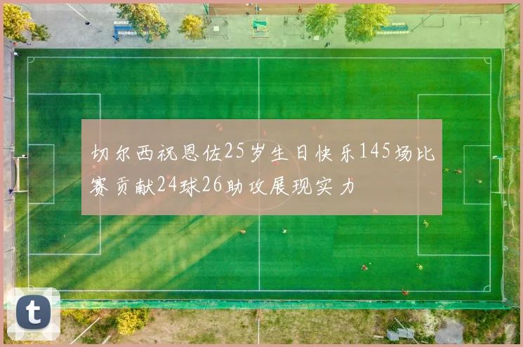 切尔西祝恩佐25岁生日快乐145场比赛贡献24球26助攻展现实力