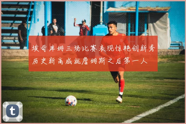 埃奇库姆三场比赛表现惊艳创新秀历史新高成就詹姆斯之后第一人