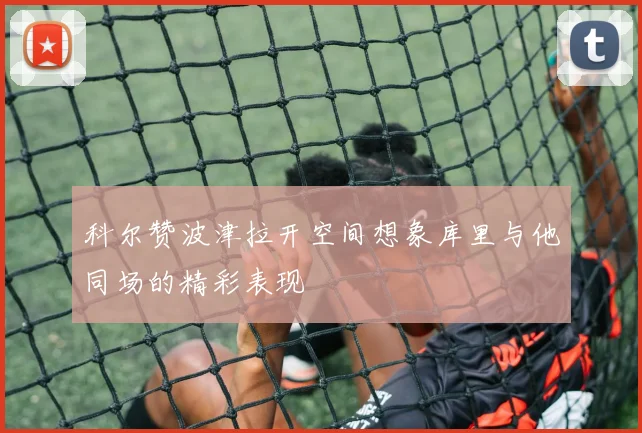 科尔赞波津拉开空间想象库里与他同场的精彩表现