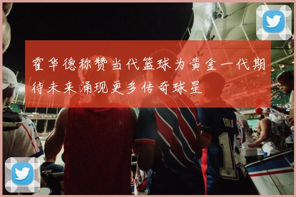霍华德称赞当代篮球为黄金一代期待未来涌现更多传奇球星