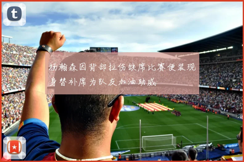 杨瀚森因背部拉伤缺席比赛便装现身替补席为队友加油助威