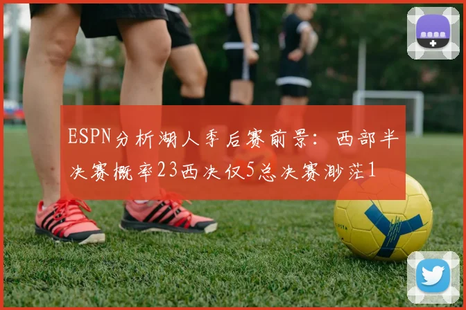 ESPN分析湖人季后赛前景：西部半决赛概率23西决仅5总决赛渺茫1