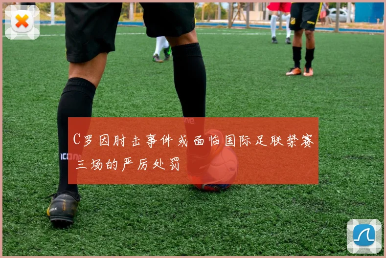 C罗因肘击事件或面临国际足联禁赛三场的严厉处罚