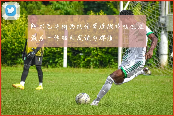 阿尔巴与梅西的传奇连线终结生涯最后一传铭刻友谊与辉煌