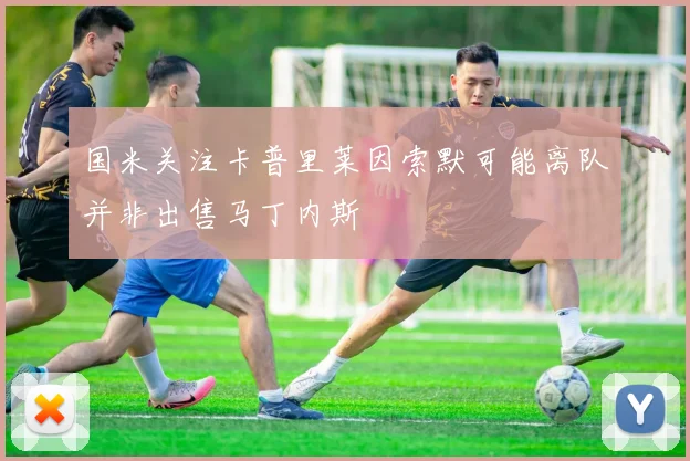 国米关注卡普里莱因索默可能离队并非出售马丁内斯