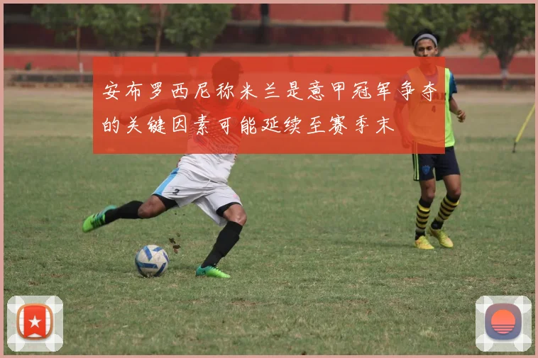 安布罗西尼称米兰是意甲冠军争夺的关键因素可能延续至赛季末