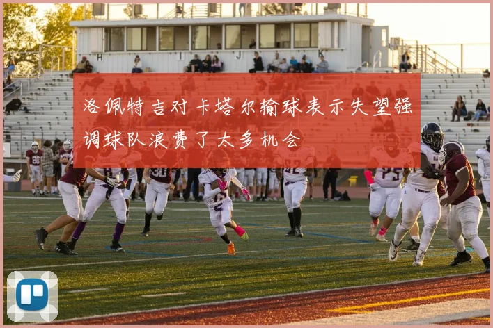 洛佩特吉对卡塔尔输球表示失望强调球队浪费了太多机会