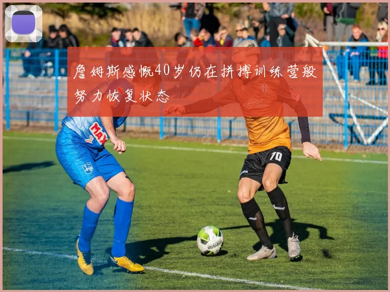 詹姆斯感慨40岁仍在拼搏训练营般努力恢复状态