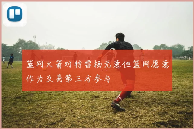 篮网火箭对特雷杨无意但篮网愿意作为交易第三方参与