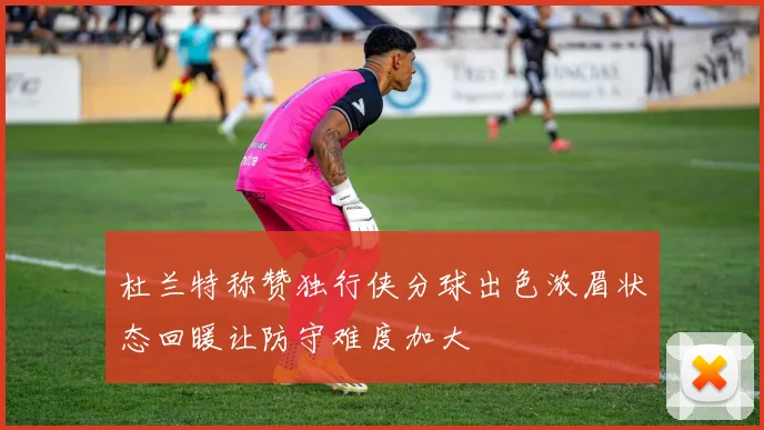 杜兰特称赞独行侠分球出色浓眉状态回暖让防守难度加大