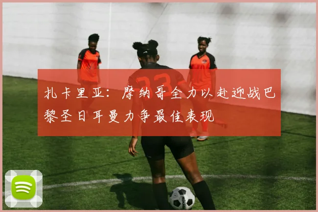 扎卡里亚：摩纳哥全力以赴迎战巴黎圣日耳曼力争最佳表现