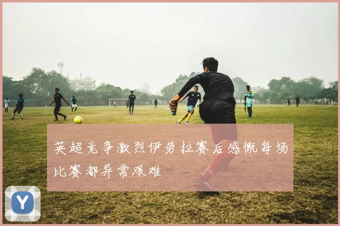 英超竞争激烈伊劳拉赛后感慨每场比赛都异常艰难