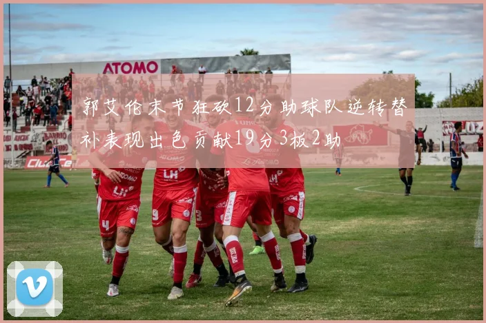 郭艾伦末节狂砍12分助球队逆转替补表现出色贡献19分3板2助