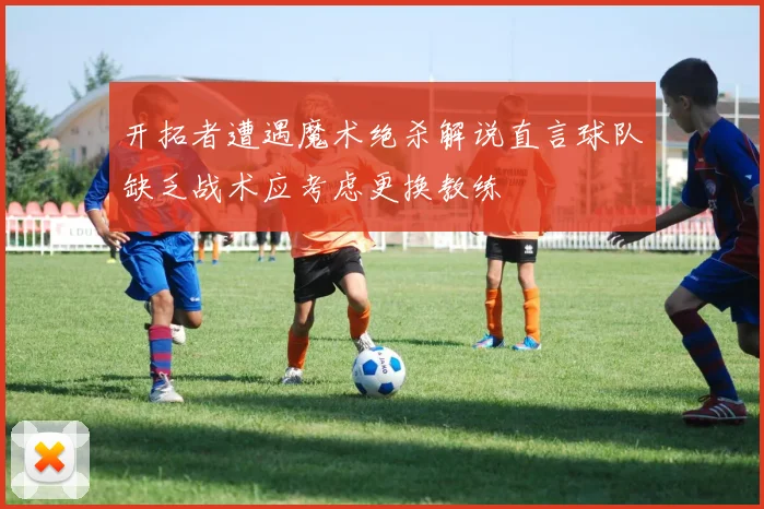 开拓者遭遇魔术绝杀解说直言球队缺乏战术应考虑更换教练