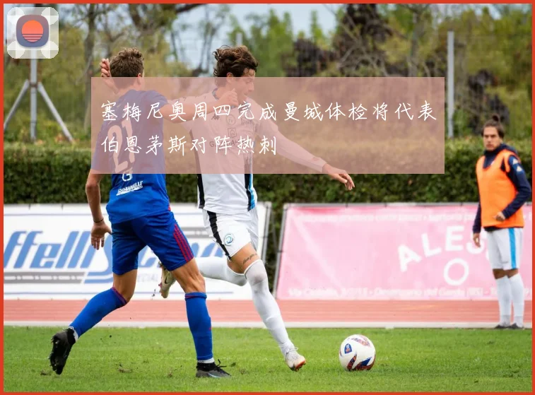 塞梅尼奥周四完成曼城体检将代表伯恩茅斯对阵热刺