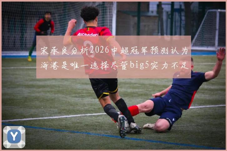 宋承良分析2026中超冠军预测认为海港是唯一选择尽管big5实力不足