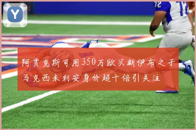 阿贾克斯可用350万欧买断伊布之子马克西米利安身价超十倍引关注