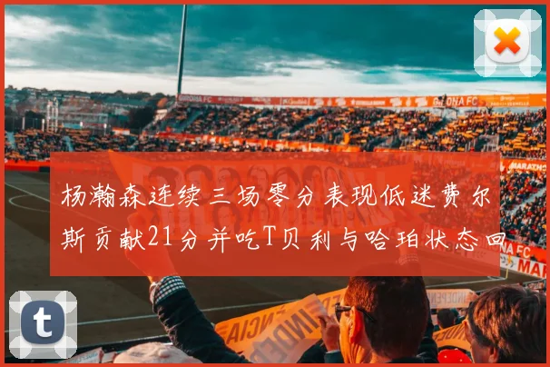 杨瀚森连续三场零分表现低迷费尔斯贡献21分并吃T贝利与哈珀状态回暖