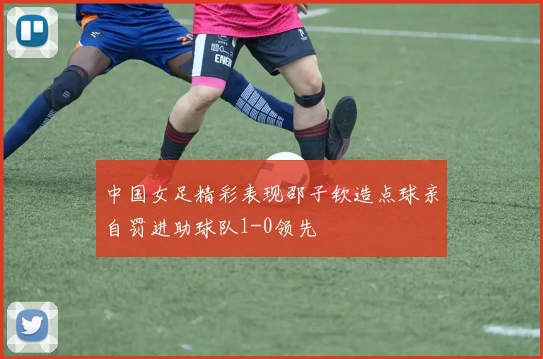 中国女足精彩表现邵子钦造点球亲自罚进助球队1-0领先