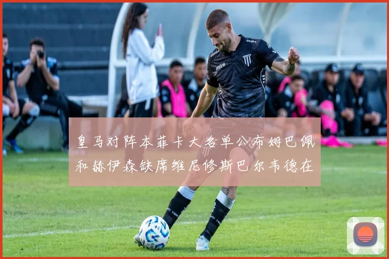 皇马对阵本菲卡大名单公布姆巴佩和赫伊森缺席维尼修斯巴尔韦德在列