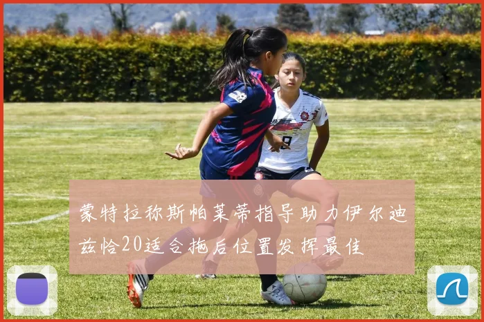 蒙特拉称斯帕莱蒂指导助力伊尔迪兹恰20适合拖后位置发挥最佳