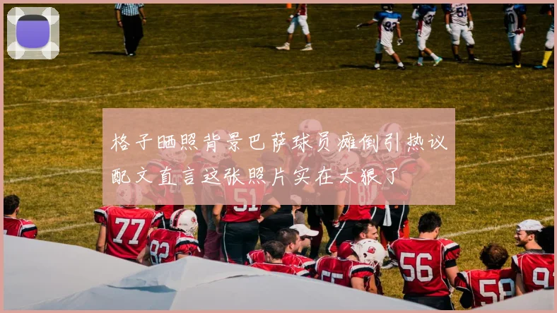 格子晒照背景巴萨球员瘫倒引热议配文直言这张照片实在太狠了