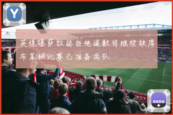 英媒曝萨拉赫拒绝道歉将继续缺席布莱顿比赛已准备离队