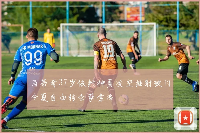 马蒂奇37岁依然神勇凌空抽射破门今夏自由转会萨索洛
