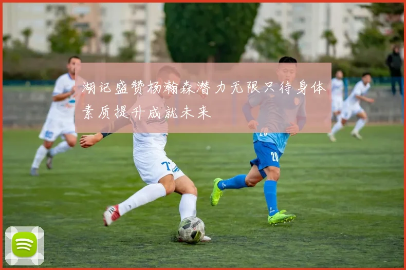 湖记盛赞杨瀚森潜力无限只待身体素质提升成就未来
