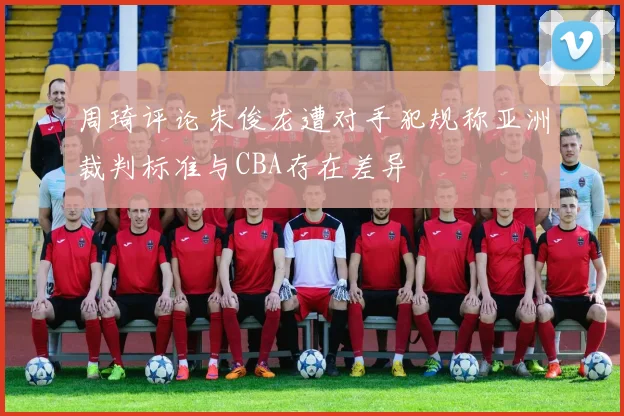 周琦评论朱俊龙遭对手犯规称亚洲裁判标准与CBA存在差异