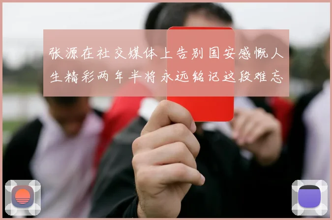 张源在社交媒体上告别国安感慨人生精彩两年半将永远铭记这段难忘故事