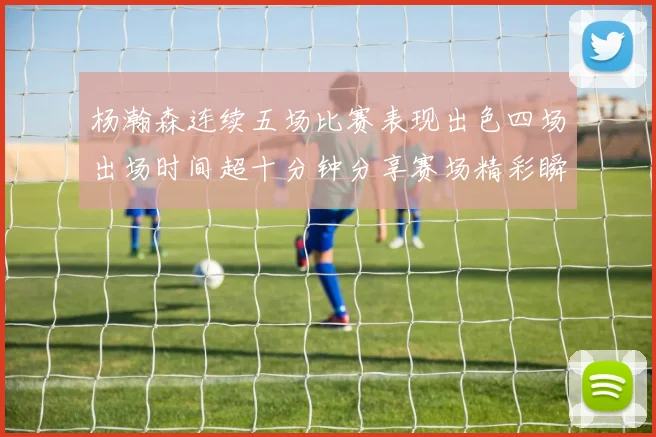 杨瀚森连续五场比赛表现出色四场出场时间超十分钟分享赛场精彩瞬间