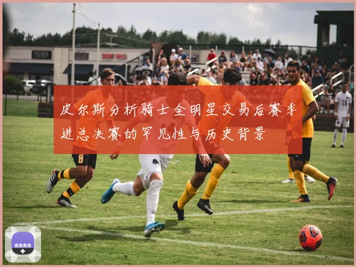 皮尔斯分析骑士全明星交易后赛季进总决赛的罕见性与历史背景