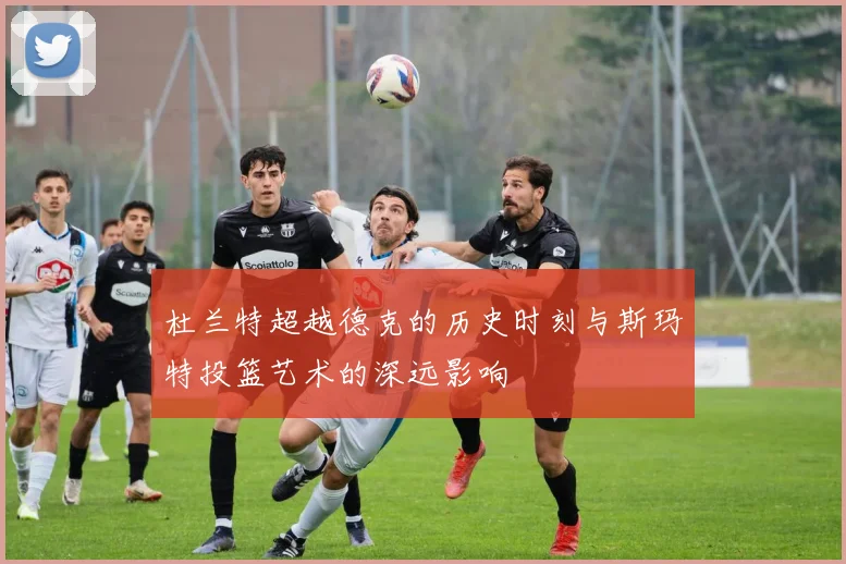 杜兰特超越德克的历史时刻与斯玛特投篮艺术的深远影响