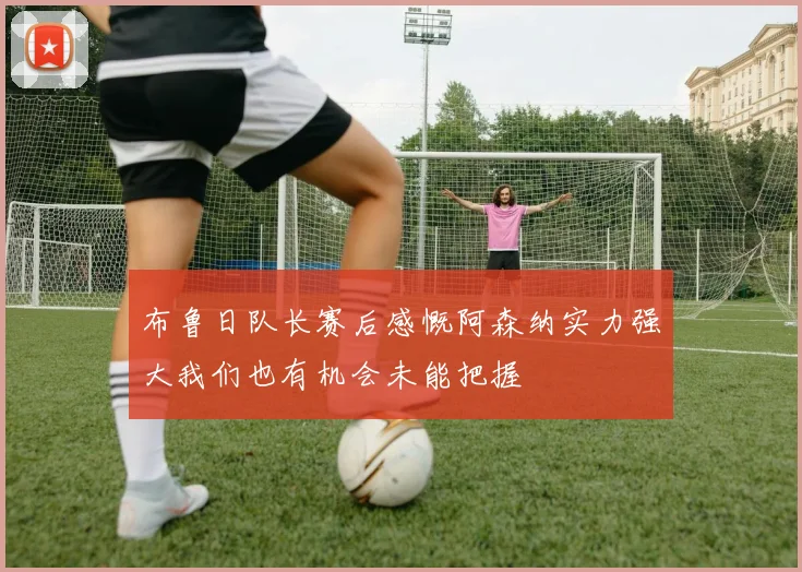 布鲁日队长赛后感慨阿森纳实力强大我们也有机会未能把握