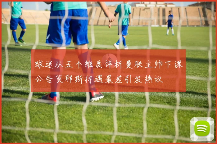 球迷从五个维度评析曼联主帅下课公告莫耶斯待遇最差引发热议